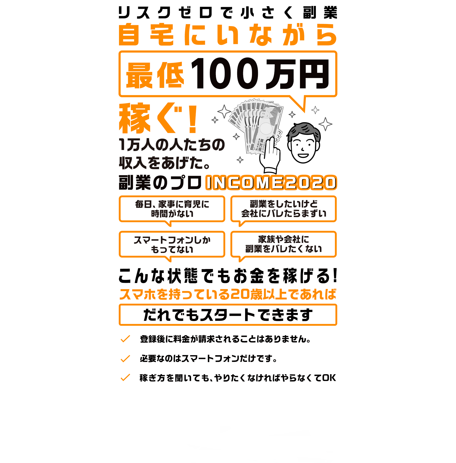 スクゼロで小さく副業
自宅にいながら
最低10万円
稼ぐ！

1万人の人たちの収入をあげた。
副業のプロ
INCOME2020

[毎日、家事に育児に時間がない][副業をしたいけど会社にバレたらまずい]
[スマートフォンしかもってない][家族や会社に副業をバレたくない]
こんな状態でもお金を稼げる！

今の収入を変えずに“すきま時間”で毎月最低10万円稼ぐ！

【スマホを持っている20歳以上であればだれでもスタートできます】

☑登録後に料金が請求されることはありません。
☑必要なのはスマートフォンだけです。
☑稼ぎ方を聞いても、やりたくなければやらなくてOK

